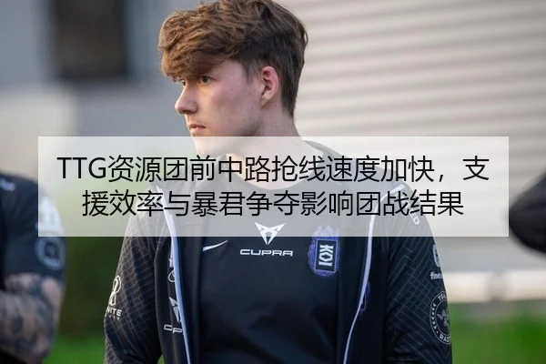 TTG资源团前中路抢线速度加快，支援效率与暴君争夺影响团战结果